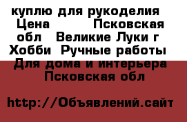 куплю для рукоделия › Цена ­ 200 - Псковская обл., Великие Луки г. Хобби. Ручные работы » Для дома и интерьера   . Псковская обл.